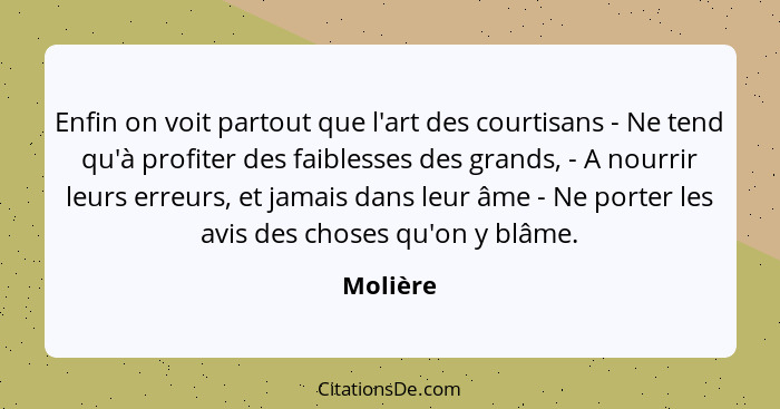 Enfin on voit partout que l'art des courtisans - Ne tend qu'à profiter des faiblesses des grands, - A nourrir leurs erreurs, et jamais dans... - Molière