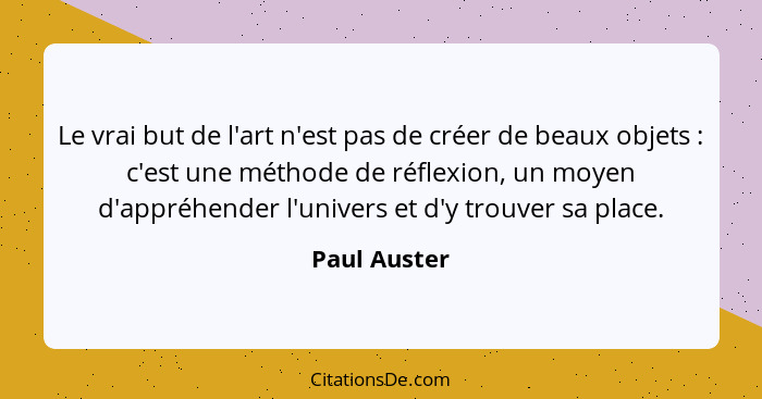 Le vrai but de l'art n'est pas de créer de beaux objets : c'est une méthode de réflexion, un moyen d'appréhender l'univers et d'y t... - Paul Auster