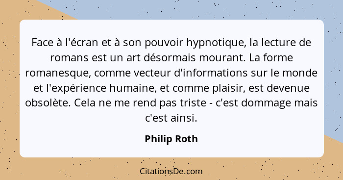 Face à l'écran et à son pouvoir hypnotique, la lecture de romans est un art désormais mourant. La forme romanesque, comme vecteur d'info... - Philip Roth