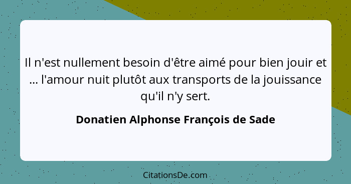 Il n'est nullement besoin d'être aimé pour bien jouir et ... l'amour nuit plutôt aux transports de la jouissance... - Donatien Alphonse François de Sade