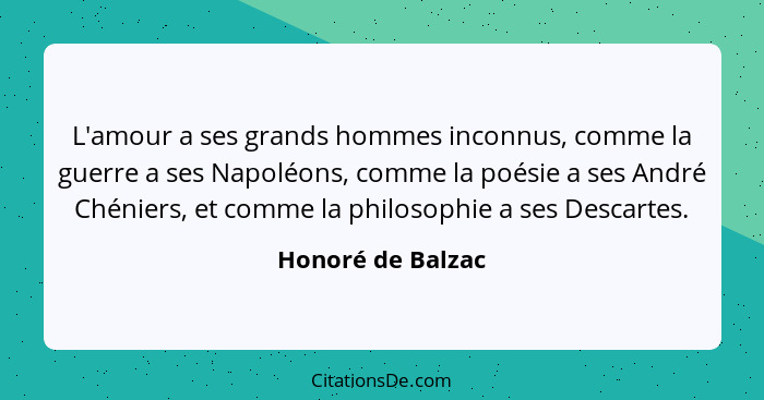 L'amour a ses grands hommes inconnus, comme la guerre a ses Napoléons, comme la poésie a ses André Chéniers, et comme la philosophi... - Honoré de Balzac