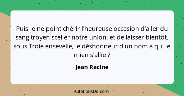 Puis-je ne point chérir l'heureuse occasion d'aller du sang troyen sceller notre union, et de laisser bientôt, sous Troie ensevelie, le... - Jean Racine