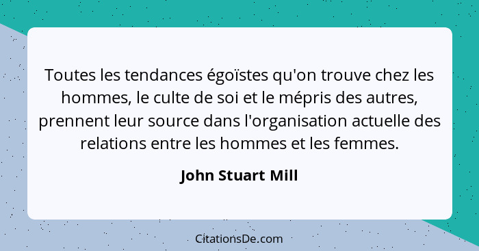 Toutes les tendances égoïstes qu'on trouve chez les hommes, le culte de soi et le mépris des autres, prennent leur source dans l'or... - John Stuart Mill