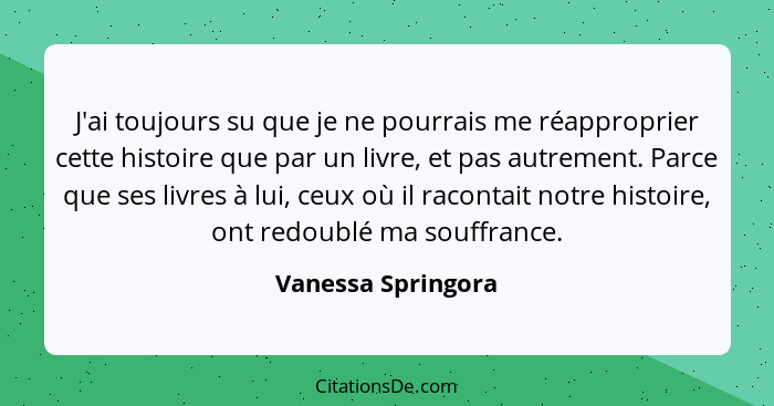 J'ai toujours su que je ne pourrais me réapproprier cette histoire que par un livre, et pas autrement. Parce que ses livres à lui,... - Vanessa Springora