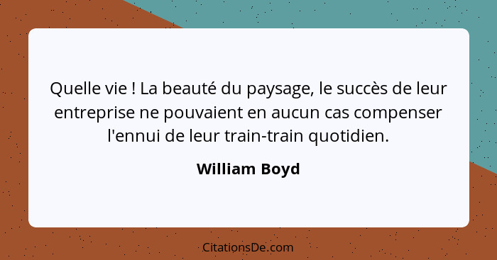 Quelle vie ! La beauté du paysage, le succès de leur entreprise ne pouvaient en aucun cas compenser l'ennui de leur train-train qu... - William Boyd