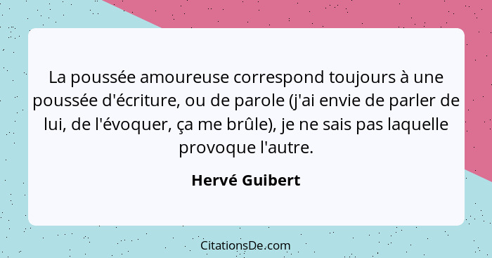 La poussée amoureuse correspond toujours à une poussée d'écriture, ou de parole (j'ai envie de parler de lui, de l'évoquer, ça me brûl... - Hervé Guibert