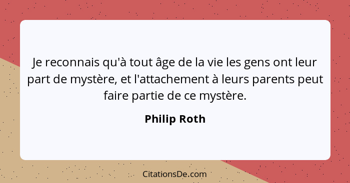Je reconnais qu'à tout âge de la vie les gens ont leur part de mystère, et l'attachement à leurs parents peut faire partie de ce mystère... - Philip Roth
