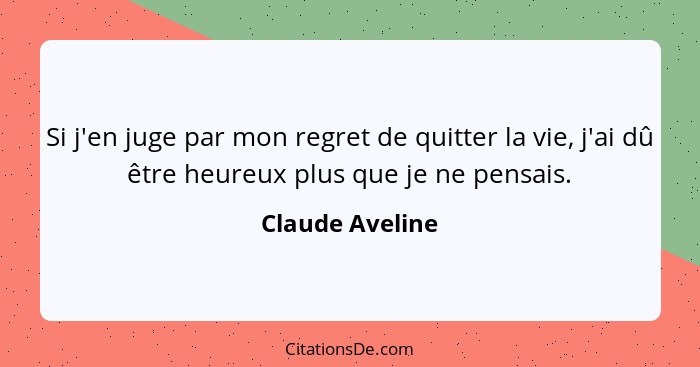 Si j'en juge par mon regret de quitter la vie, j'ai dû être heureux plus que je ne pensais.... - Claude Aveline