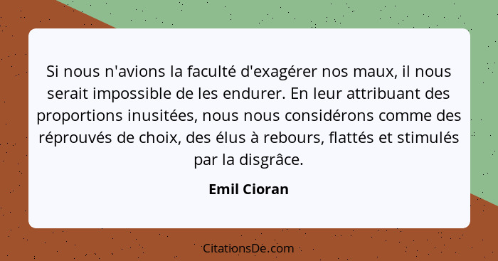 Si nous n'avions la faculté d'exagérer nos maux, il nous serait impossible de les endurer. En leur attribuant des proportions inusitées,... - Emil Cioran