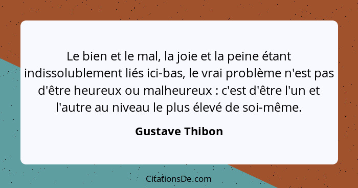 Le bien et le mal, la joie et la peine étant indissolublement liés ici-bas, le vrai problème n'est pas d'être heureux ou malheureux&n... - Gustave Thibon