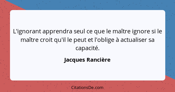 L'ignorant apprendra seul ce que le maître ignore si le maître croit qu'il le peut et l'oblige à actualiser sa capacité.... - Jacques Rancière