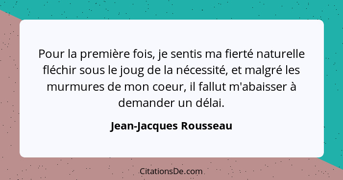 Pour la première fois, je sentis ma fierté naturelle fléchir sous le joug de la nécessité, et malgré les murmures de mon coeur... - Jean-Jacques Rousseau