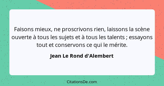 Faisons mieux, ne proscrivons rien, laissons la scène ouverte à tous les sujets et à tous les talents ; essayons to... - Jean Le Rond d'Alembert