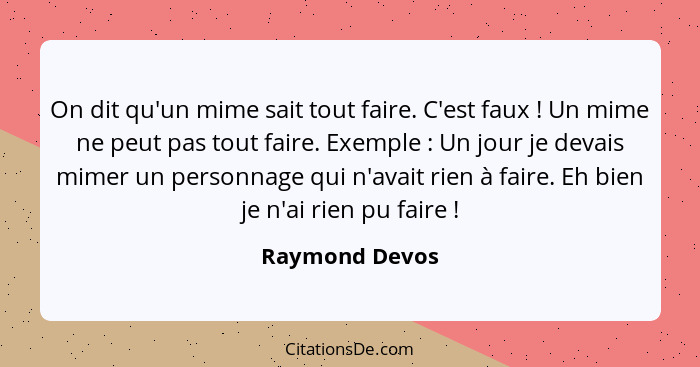 On dit qu'un mime sait tout faire. C'est faux ! Un mime ne peut pas tout faire. Exemple : Un jour je devais mimer un personn... - Raymond Devos