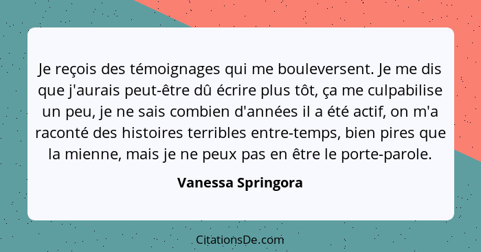 Je reçois des témoignages qui me bouleversent. Je me dis que j'aurais peut-être dû écrire plus tôt, ça me culpabilise un peu, je n... - Vanessa Springora