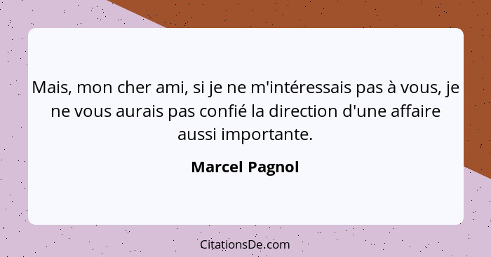 Mais, mon cher ami, si je ne m'intéressais pas à vous, je ne vous aurais pas confié la direction d'une affaire aussi importante.... - Marcel Pagnol