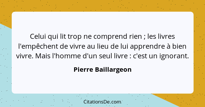 Celui qui lit trop ne comprend rien ; les livres l'empêchent de vivre au lieu de lui apprendre à bien vivre. Mais l'homme d'... - Pierre Baillargeon