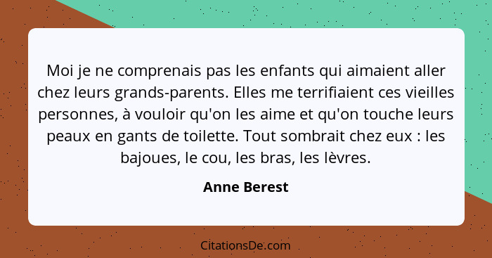 Moi je ne comprenais pas les enfants qui aimaient aller chez leurs grands-parents. Elles me terrifiaient ces vieilles personnes, à voulo... - Anne Berest