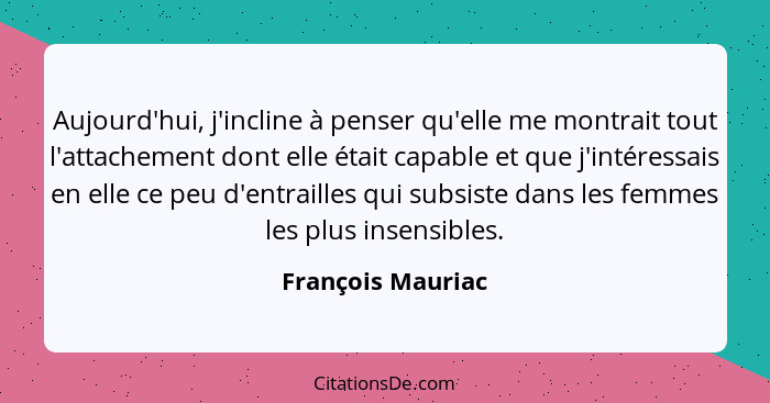 Aujourd'hui, j'incline à penser qu'elle me montrait tout l'attachement dont elle était capable et que j'intéressais en elle ce peu... - François Mauriac