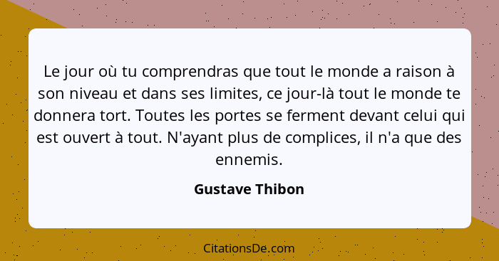 Le jour où tu comprendras que tout le monde a raison à son niveau et dans ses limites, ce jour-là tout le monde te donnera tort. Tout... - Gustave Thibon