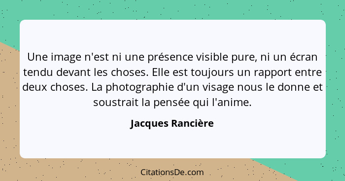 Une image n'est ni une présence visible pure, ni un écran tendu devant les choses. Elle est toujours un rapport entre deux choses.... - Jacques Rancière