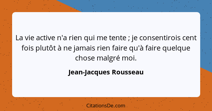 La vie active n'a rien qui me tente ; je consentirois cent fois plutôt à ne jamais rien faire qu'à faire quelque chose ma... - Jean-Jacques Rousseau