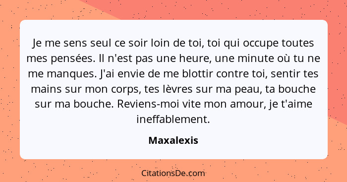 Je me sens seul ce soir loin de toi, toi qui occupe toutes mes pensées. Il n'est pas une heure, une minute où tu ne me manques. J'ai envie... - Maxalexis