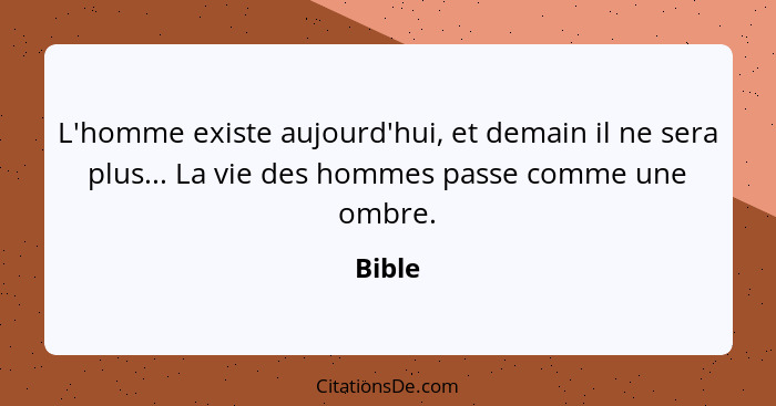 L'homme existe aujourd'hui, et demain il ne sera plus... La vie des hommes passe comme une ombre.... - Bible