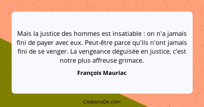 Mais la justice des hommes est insatiable : on n'a jamais fini de payer avec eux. Peut-être parce qu'ils n'ont jamais fini de... - François Mauriac