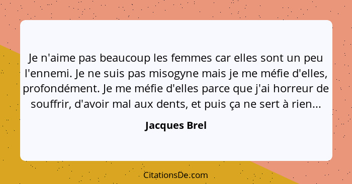 Je n'aime pas beaucoup les femmes car elles sont un peu l'ennemi. Je ne suis pas misogyne mais je me méfie d'elles, profondément. Je me... - Jacques Brel