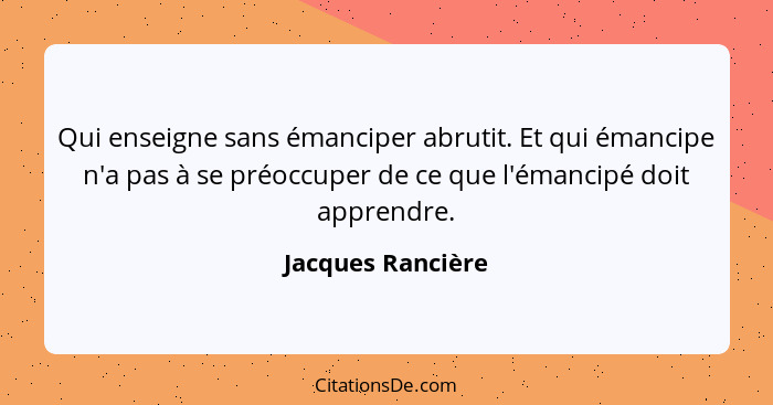 Qui enseigne sans émanciper abrutit. Et qui émancipe n'a pas à se préoccuper de ce que l'émancipé doit apprendre.... - Jacques Rancière