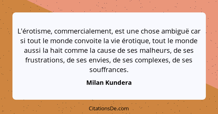 L'érotisme, commercialement, est une chose ambiguë car si tout le monde convoite la vie érotique, tout le monde aussi la hait comme la... - Milan Kundera