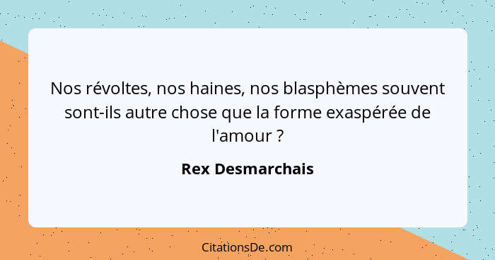 Nos révoltes, nos haines, nos blasphèmes souvent sont-ils autre chose que la forme exaspérée de l'amour ?... - Rex Desmarchais