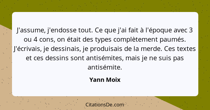 J'assume, j'endosse tout. Ce que j'ai fait à l'époque avec 3 ou 4 cons, on était des types complètement paumés. J'écrivais, je dessinais,... - Yann Moix