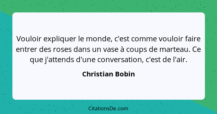 Vouloir expliquer le monde, c'est comme vouloir faire entrer des roses dans un vase à coups de marteau. Ce que j'attends d'une conve... - Christian Bobin