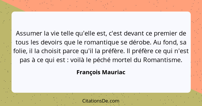 Assumer la vie telle qu'elle est, c'est devant ce premier de tous les devoirs que le romantique se dérobe. Au fond, sa folie, il la... - François Mauriac