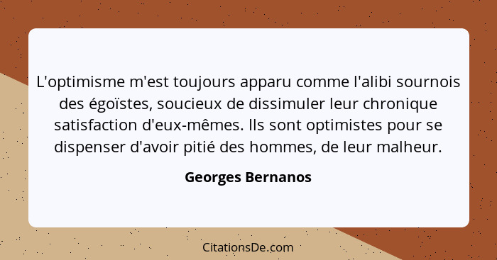 L'optimisme m'est toujours apparu comme l'alibi sournois des égoïstes, soucieux de dissimuler leur chronique satisfaction d'eux-mêm... - Georges Bernanos