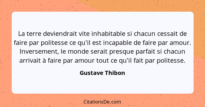 La terre deviendrait vite inhabitable si chacun cessait de faire par politesse ce qu'il est incapable de faire par amour. Inversement... - Gustave Thibon