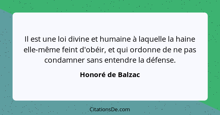 Il est une loi divine et humaine à laquelle la haine elle-même feint d'obéir, et qui ordonne de ne pas condamner sans entendre la d... - Honoré de Balzac