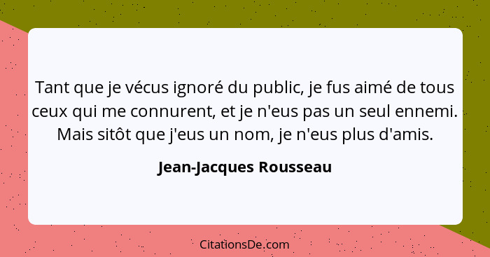 Tant que je vécus ignoré du public, je fus aimé de tous ceux qui me connurent, et je n'eus pas un seul ennemi. Mais sitôt que... - Jean-Jacques Rousseau