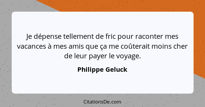 Je dépense tellement de fric pour raconter mes vacances à mes amis que ça me coûterait moins cher de leur payer le voyage.... - Philippe Geluck