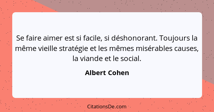 Se faire aimer est si facile, si déshonorant. Toujours la même vieille stratégie et les mêmes misérables causes, la viande et le social... - Albert Cohen