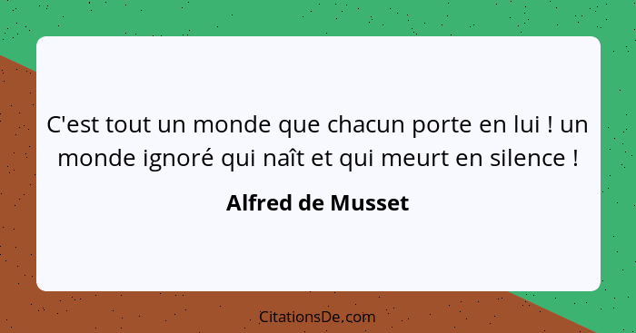 C'est tout un monde que chacun porte en lui ! un monde ignoré qui naît et qui meurt en silence !... - Alfred de Musset