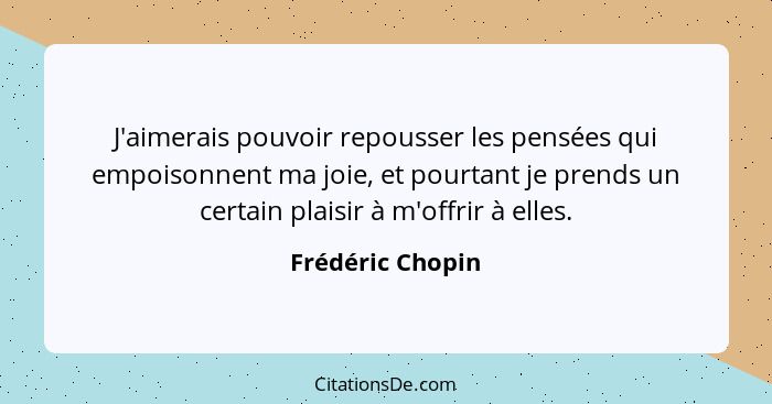 J'aimerais pouvoir repousser les pensées qui empoisonnent ma joie, et pourtant je prends un certain plaisir à m'offrir à elles.... - Frédéric Chopin