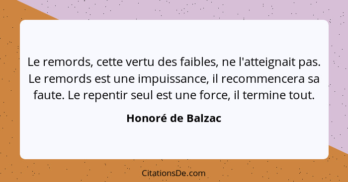 Le remords, cette vertu des faibles, ne l'atteignait pas. Le remords est une impuissance, il recommencera sa faute. Le repentir seu... - Honoré de Balzac