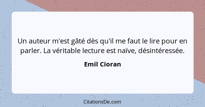 Un auteur m'est gâté dès qu'il me faut le lire pour en parler. La véritable lecture est naïve, désintéressée.... - Emil Cioran