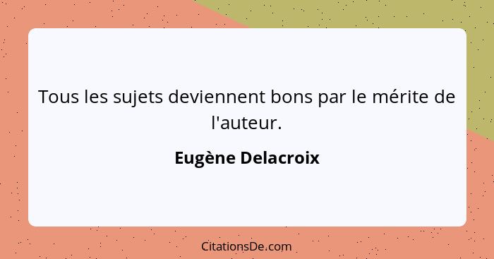 Tous les sujets deviennent bons par le mérite de l'auteur.... - Eugène Delacroix