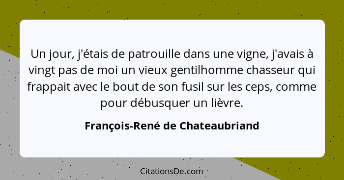 Un jour, j'étais de patrouille dans une vigne, j'avais à vingt pas de moi un vieux gentilhomme chasseur qui frappait... - François-René de Chateaubriand