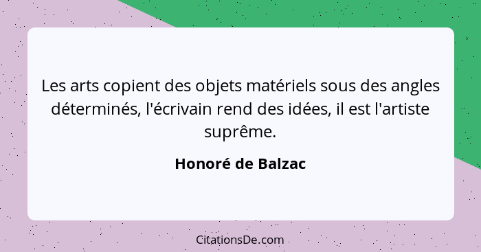Les arts copient des objets matériels sous des angles déterminés, l'écrivain rend des idées, il est l'artiste suprême.... - Honoré de Balzac