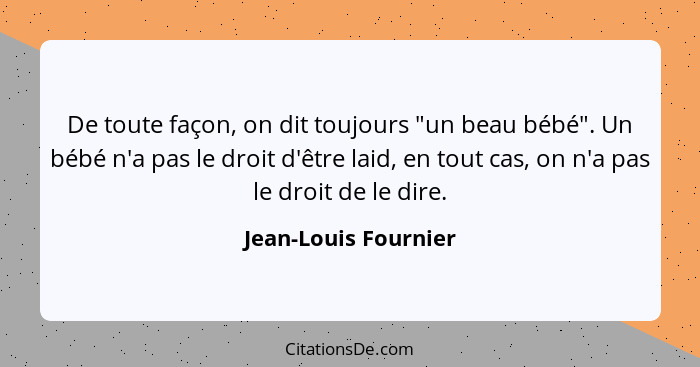 De toute façon, on dit toujours "un beau bébé". Un bébé n'a pas le droit d'être laid, en tout cas, on n'a pas le droit de le dir... - Jean-Louis Fournier